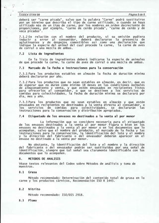 f. 
~:-------------------------------------------------------------------------- 
CODEX STAN 98 Pagina 5de 6 
debera ser "carne picada", salvo que la palabra "Carne" podra sustituirse 
por un terminG que describa el tipo de carne utilizado, 0 cuando se haya 
utilizado mas de un tipo de carne, por los nombres en orden decreciente de 
proporciones, por ejemplo, "carne de cerdo picada", "carne de cerdo y de 
vaca picadas". 
7.1.2 En relacion con el nombre del producto, si su omlSlon pudiera 
inducir a error al consumidor, debera declararse la presencia de 
aglutinantes y de despojos comestibles asi como una declaracion que 
indique la especie del anlmal del cual procede la carne, la carne de aves 
de corral 0 una mezcla de ambas. 
7.2 Lista de ingredientes 
En la lista de ingredientes debera indicarse la especie de animales 
de que procede la carne, la carne de aves de corral 0 una mezcla de ambas. 
7.3 Marcado de la fecha e instrucciones para la conservaci6n 
7.3.1 Para los productos estables en almacen la fecha de duracion minima 
debera declararse por ano. 
7.3.2 Para los productos que no sean estables en almacen, es decir, que es 
de esperar que no duren como minimo 18 meses en las condiciones normales 
de a1macenami ento y venta, y que esten envasados en reci pientes 1istos 
para ofrecerlos al consumi dor, 0 que se desti nen a los servi cios de 
comidas para colectividades, la fecha de duracion minima se declarara por 
dia, mes y ano. 
7.3.3 Para los productos que no sean establ es en almacen y que esten 
envasados en recipientes no destinados a la venta directa al consumidor, 0 
los servicios de comidas para colectividades, se declararan las 
instrucciones para la conservacion y distribucion apropiadas. 
7.4 Etiquetado de los envases no destinados a la venta al por menor 
La informacion que se considere neceseria para el etiquetado 
de los envases desti nados a 1a venta a1 por menor figu ra 0 bien en los 
envases no destinados a la venta al por menor 0 en los documentos que 10 
acompanan, salvo que el nombre del producto, el marcado de la fecha y las 
instrucciones para la conservacion, la identificacion del lote y el nombre 
y la di reccion del fabricante 0 del envasador deberan aparecer en el 
envase no destinado a la venta por menor. 
No obstante, 1a identi ficaci on dell ote y e1 nombre y 1a di recci on 
del fabricante 0 del envasador podran ser sustituidos por una senal de 
identificacion, siempre que tal senal sea claramente identificable con los 
documentos que 10 acompanen. 
8 . METOOOS DE ANALISIS 
Vease textos relevantes del Codex sobre Metodos de analisis y toma de 
muestras. 
8.1 Grasa 
Metodo recomendado: Determinacion del contenido total de grasa en la 
carne y los productos carnicos, Recomendacion ISO R 1443. 
8.2 Nitrito 
Metodo recomendado: ISO/DIS 2918. 
8.3 Plomo 
 