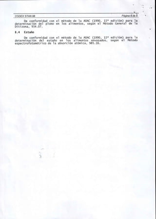 CODEX STAN 98 . Pagina 6 de 6 
De conformidad con el metodo de la AOAC (1990, 1Sa edici6n) para la 
determinaci6n del plomo en los alimentos, segun el Metodo General de la 
Ditizona, 934.07. 
8.4 Estafio 
De conformidad con el metoda de la AOAC (1990, 1Sa edici6n) para la 
determinaci6n del estano en los alimentos envasados, segun el Metodo 
espectrofotometrico de la absorci6n at6mica, 98S.16. 
",, 
