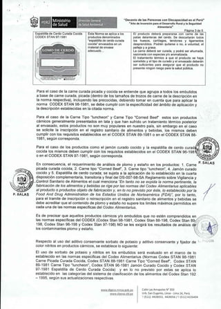 Espaldilla de Cerdo Curada Cocida Esta Norma se aplica a los 
CODEX STAN 97-1981 productos denominados 
"espaldilla de cerdo curada 
,/ cocida" envasados en un 
material de envase 
adecuadb ... 
Ministerio 
de Salud 
LOMO DE CERDO 
JUfUNAIIO 
Direccl6n General 
de salud Amblental 
"Decenio de las Personas con Discapacidad en el Peru" 
"Ano de Inversi6n para el Desarrollo Rural y la Seguridad 
Alimentaria" 
Pa ina 3 de 5 
EI producto debera prepararse con carne de las 
patas delanteras del cerdo. Se descartaran todos 
los huesos, cartilagos, tendones y ligamentos 
desprendidos. Pod ran quitarse 0 no, a voluntad, el 
pelJejo y a grasa. 
La carne debera ser curada, y podra ser ahumada, 
sazonada con especias y/o aromatizada. 
EI tratamiento termico a que el producto se haya 
sometido y el tipo de curado y el envasado debe ran 
ser suficientes para asegurar que el producto no 
presente ningun riesgo para la salud publica. 
Para el caso de la carne curada picada y cocida se entiende que agrupa a todos los embutidos 
a base de carne curada, picada (dentro de los tamanos de trozos de carne de la descripci6n en 
la norma respectiva), incluyendo las precocidas, debiendo tomar en cuenta que para aplicar la 
norma CODEX STAN 98-1981, se debe cumplir con la especificidad del ambito de aplicaci6n y 
la descripci6n establecidas en la citada norma. 
Para el caso de la Carne Tipo "luncheon" y Carne Tipo "Corned Beef' estos son productos 
carnicos generalmente presentados en lata y que han sufrido un tratamiento termico posterior 
al envasado, estos productos no son muy populares en nuestro pais, sin embargo en el caso 
se solicite la inscripci6n en el registro sanitario de alimentos y bebidas, los mismos deben 
cumplir con los requisitos establecidos en el CODEX STAN 89-1981 0 en el CODEX STAN 88- 
1981, segun corresponda. ~,,'f:,f', 
Para el caso de los productos como el jam6n curado cocido y la espaldilla de cerdo curad 
cocida los mismos deben cumplir con los requisitos establecidos en el CODEX STAN 96_198"n;;=rW,., 
o en el CODEX STAN 97-1981, segun corresponda. 
En consecuencia, el requerimiento de anal isis de plomo y estano en los productos: 1. Carne 
picada curada cocida, 2. Carne tipo "Corned Beef', 3. Carne tipo "luncheon", 4. Jam6n curado 
cocido y 5. Espaldilla de cerdo curada; se sujeta a la aplicaci6n de 10 establecido en la cuarta 
disposici6n complementaria, transitoria y final del DS-007-98-SA Reglamento sobre Vigilancia y 
.l.:;;U"-IS>J-".......,ntroSl anitario de Alimentos el cual menciona "En tanto no se expida la norma pertinente, la 
r 
P. SALAS fabricaci6n de los alimentos y bebidas se rige por las normas del Codex Alimentarius aplicables 
al producto 0 productos objeto de fabricaci6n y, en 10no previsto por este, 10 establecido por la 
Food And Drug Administration de los Estados Unidos de Norteamerica (FDA)", por 10 tanto, 
para el tramite de inscripci6n 0 reinscripci6n en el registro sanitario de alimentos y bebidas se 
debe acreditar que el contenido de plomo y estano no supere los limites maximos permitidos en 
cad a una de las norm as especificas del Codex Alimentarius. 
Es de precisar que aquellos productos carnicos y/o embutidos que no esten comprendidos en -< 
las norm as especificas del CODEX (Codex Stan 98-1981, Codex Stan 88-198, Codex Stan 89;" 
198, Codex Stan 96-198 y Codex Stan 97-198) NO se les exigira los resultados de anal isis de / 
los contaminantes plomo y estano. L" 
'.' ... ".'. .. _J. i 
.~ 
," 
Respecto al uso del aditivo conservante sorbato de potasio y aditivo conservante y fijador de 
color nitritos en productos carnicos, se establece 10 siguiente: 
EI uso de sorbato de potasio y nitritos en los embutidos sera evaluado en el marco de 10 
establecido en las normas especificas del Codex Alimentarius (Normas Codex STAN 98-1981 
Carne Picada Curada Cocida, Codex STAN 88-1981 Carne Tipo "Corned Beef', Codex STAN 
89-1981 Carne Tipo "luncheon", Codex STAN 96-1981 Jam6n Curado Cocido y Codex STAN 
97-1981 Espaldilla de Cerdo Curada Cocida) y en 10 no previsto por estas se aplica 10 
establecido en las categorias del sistema de clasificaci6n de los alimentos del Codex Stan 192 
- 1995, segun sus actualizaciones respectivas. 
www.digesa.minsa.gob.pe 
www.digesa.sld.pe 
Calle Las Amapolas N" 350 
Urb. San Eugenio, Lince - Lima 14, Peru 
; (511) 4428353, 4428356/;c (511) 4226404 
 