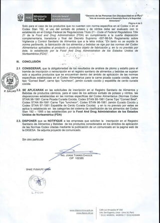DirecciOn General 
de Salud Ambientai 
~ 
"Decenio de las Personas con Discapacidad en el P'eru" 
"Ailo de Inversi6n para el Desarrollo Rural y la Seguridad 
Alimentaria" 
Ministerio 
de Salud 
Pagina 4 de 5 
Solo para el caso de los productos que no cuenten con norma especifica en el Codex 0 en el 
Codex Stan 192, el uso del sorbato de potasio y de nitritos debe ser evaluado con 10 
establecido en el C6digo Federal de Regulaciones Titulo 21 - Code of Federal Regulations Title 
21 de la Food and Drug Administration (FDA) en cumplimiento a la cuarta disposici6n 
complementaria, transitoria y final del Decreto Supremo -007-98-SA Reglamento sobre 
Vigilancia y Control Sanitario de Alimentos que a la letra indica; "En tanto no se expida la 
norma pertinente, la fabricaci6n de los alimentos y bebidas se rige por las normas del Codex 
Alimentarius aplicables al producto 0 productos objeto de fabricaci6n y, en 10 no previsto por 
este, 10 establecido por la Food And Drug. Administration de los Estados Unidos de 
Norteamerica (FDA)". . .,:.. " 
,.. ,:." 
III. CONCLUSION 
. , 
2.1 CONSIDERAR, que la obligatoriedad'de los re's~ltados de analisis de plomo y estal'io para el 
tramite de inscripci6n 0 reinscripci6n en 'el registro sanitario de alimentos y bebidas se sujetan 
solo a aquellos productos que se encuentran dentro del ambito de aplicaci6n de las normas 
especificas establecidas en el Codex Alimentarius para la carne picada cUKIda cocida, carne 
tipo "Corned Beef', carne tipo "luncheon", jam6n curado cocido y espaldilla de cerdo curada 
~ ~ cocida. 
'~""~ Po. ~IJ) ~"V1Al~;IIi 
P SALAS 2.2. SE APLICARAN en las solicitudes de inscripci6n en el Registro Sanitario de Alimentos y 
. Bebidas de productos carnicos, para el caso de los aditivos sorbato de potasio y nitritos, las 
disposiciones establecidas en las normas especificas del Codex Alimentarius (Normas Codex 
STAN 98-1981 Carne Picada Curada Cocida, Codex STAN 88-1981 Carne Tipo "Corned Beef', 
Codex STAN 89-1981 Carne Tipo "luncheon", Codex STAN 96-1981 Jam6n Curado Cocido y 
Codex STAN 97-1981 Espaldilla de Cerdo Curada Cocida) y en 10 no previsto por estas se 
aplica 10 establecido en las categorfas del sistema de clasificaci6n de los alimentos del Codex 
Stan 192 - 1995 0 las establecidas por la Food And Drug Administration de los Estados 
Unidos de Norteamerica (FDA) 
2.3. DISPONER que se NOTIFIQUE a las empresas que soliciten la inscripci6n en el Registro 
Sanitario de Alimentos y Bebidas de los productos considerados en los ambitos de aplicaci6n 
de las Normas Codex citadas mediante la publicaci6n de un comunicado en la pagina web de 
la DIGESA Se adjunta proyecto de comunicado. 
Sin otro particular 
;;;;4NG, JORGE TORRES CHOCCE 
CIP 102385 
DHAZ: PJSAlLP~ 
k~>·~.:.', .. " .~ ••• >- - , 
, ", '1 
L.: '._...: 
www.digesa.minsa.gob.pe 
www.digesa.sld.pe 
Calle Las Amapolas N" 350 
Urb. San Eugenio, Lince· Lima 14, Peru 
~ (511) 4428353, 4428356/0 (511) 4226404 
,. 
 