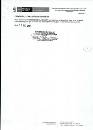 , , 
Ministerio 
de Salud 
Dlreccl6n General 
de Salud Amblental 
"Decenio de las Personas con Discapacidad en el Peru" 
"Ano de Inversi6n para el Desarrollo Rural y la Seguridad 
Alimentaria" 
Pagina 5 de 5 
PROVEIDO N° 01344 - 2013/DHAZIDIGESAISA 
Visto ellnforme n° 06868-2013/0HAZlOIGESA que antecede, el suscrito 10 hace suyo en todos 
sus extremos por 10que se remite a la Direcci6n General, para su atenci6n correspondiente. 
Lima, 2 7 DIC 2013 
www.digesa.minsa.gob.pe 
www.digesa.sld.pe 
Calle LasAmapolas N" 350 
Urb. San Eugenio, Lince - Lima 14, Peru 
~ (511) 4428353, 4428356/ c (511) 4226404 
 