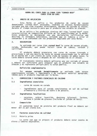 '. ' 
CODEX STAN 88 Pagina 1de 4 
NORMA DEL CODEX PARA LA CARNE TIPO "CORNED BEEF" 
CODEX STAN 88-1981 
1. AMBITO DE APLICACION 
Esta Norma se aplica a los productos de carne de vacuno 
denomi nados "corned beer envasados, vendi dos en envases hermeti camente 
cerrados que han side tratados termicamente, despues de cerrado el envase, 
durante el tiempo necesario para que el producto sea estable en almacen. 
No se apl ica a los productos carni cos del tipo "corned beer cuyas 
caracteristicas de composici6n difieran de las especificadas en la Norma. 
Estos productos se designaran con una declaraci6n calificativa que 
describa la verdadera naturaleza, evitando que se induzca a error al 
consumidor y se confundan con los productos regulados por esta Norma. 
2. DESCRIPCION 
Se enti ende por carne tipo corned beeF 1a carne de vacuno picada, 
curada, deshuesada, que puede incluir carne de cabeza, coraz6n y 
carrillada. 
El producto debera prepararse con carne de vacuno troceada y 
precocinada 0 con una mezcla de carne de vacuno precocinada con la adici6n 
de un maximo del 5 por ciento de carne cruda de vacuno; en ambos casos, la 
carne debera curarse antes 0 despues de ser introducida en el envase. 
El tratamiento termico debera aplicarse una vez cerrado el envase 
y debera ser sufi ciente fara asegurar que el producto sea establ e en 
almacen y no represente pe igro para la salud publica. 
Definicion complementaria 
Por envase cerrado hermeticamente se enti ende todo envase 
completamente cerrado, e impermeable y de cualquier material apropiado, 
id6neo para el producto regulado por la Norma. 
3. COMPOSICION Y FACTORES ESENCIALES DE CALIDAD 
3.1 Ingredientes esenciales 
carne de vacuno no curada 
in9redientes para el curado consistentes en sal de calidad 
allmentaria y nitrito de sodio 0 de potasio. 
3.2 Ingredientes facultativos 
sacarosa, azucar invertido, dextrosa (glucosa), lactosa, 
maltosa 0 jarabe de glucosa (incluido el jarabe de maiz). 
3.3 Composicion 
El contenido total de proteina del producto final no debera ser 
menor del 21 por ciento m/m. 
3.4 Factores esenciales de calidad 
3.4.1 Materia prima 
La carne con que se prepare el producto debera estar exenta de 
olores y sabores objetables. 
 