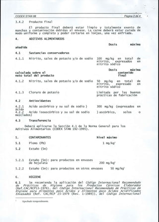 CODEX STAN 88 Pagina 2 de' 4 
3.4.2 Producto final 
El producto final debera estar limpio y total mente exento de 
manchas y contaminaci6n debidas al envase. La carne debera estar curada de 
modo uniforme y completo y poder cortarse en lonjas, una vez enfriada. 
4. ADITIVOS ALIMENTARIOS 
Dosis maxima 
afladida 
4.1 Sustancias conservadoras 
4.1.1 Nitrito, sales de potasio y/o de sadie 100 mg/kg en total de 
nitrito, expresados en 
nitrito s6dico 
calculada sobre el 
neto total del producto 
Dosis maxima 
contenido 
final 
4.1.2 Nitrito , sales de potas i0 y/0 de sodi0 50 .mg/kg en total de 
nitrlto, expresado en 
nitrito s6dico 
4.1.3 Cloruro de potasio Limitada por las buenas 
practicas de fabricaci6n 
4.2 Antioxidantes 
4.2.1 Acido asc6rbico y su sal de sadie } 
acido 
4.2.2 Acido isoasc6rbico y su sal de sodio 
mezclados) 
4.3 Transferencia 
Debera aplicarse la 5ecci6n 4.1 de la Norma General para los 
Aditivos Alimentarios (CODEX STAN 192-1995). 
300 mg/kg (expresados en 
} asc6rbi co, solos o 
5. 
5.1 
CONTAMINANTES 
Plomo (Pb) 
Nivel maximo 
1 mg/kgl 
5.2 Estano (5n) 
5.2.1 Estano (5n): para productos en envases 
de hojalata 200 mg/kgl 
5.2.2 Estano (5n): para productos en otros envases 50 mg/kgl 
6. HIGIENE 
6.1 5e recomienda la aplicaci6n del C6digo Internaciona7 Recomendado 
de Prac6cas de Higiene para 70S Productos Carnicos E7aborados 
(Ref.CAC/RCP13-1976), del C6digo Internaciona7 Recomendado de Practicas de 
Higiene para AUmentos poco Acidos y AUmentos poco Acidos Acidiricados 
Envasados (Ref. CAC/RCP 23-1979 (Rev. 1-1989)), del C6digo Internaciona7 
Aprobado temporalmente. 
 