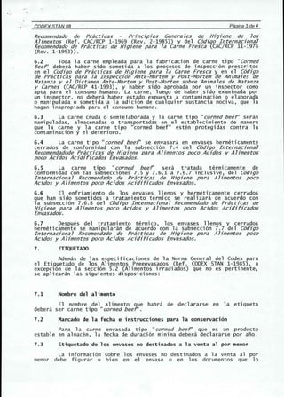 " ' 
CODEX STANBB Pagina 3de 4 
Recomendado de Practjcas Prjncjpjos Generales de Hjgjene de los 
Ahmentos (Ref. CAC/RCP 1-1969 (Rev. 2-1985)) y del C6djgo Internacjonal 
Recomendado de Practjcas de Hjgjene para la Carne Fresca (CAC/RCP 11-1976 
(Rev. 1-1993)). 
6.2 Toda la carne empleada para la fabricaci6n de carne tipo "Corned 
Beef' debera haber side sometida a los procesos de inspecci6n prescritos 
en el C6djgo de Practjcas de Hjgjene para la Carne Fresca y en el C6djgo 
de Practjcas para la Inspeccj6n Ante-Mortem y Post-Mortem de Anjmales de 
Matanza y el Djctamen Ante-Mortem y Post-Mortem sobre Anjmales de Matanza 
y Carnes (CAC/RCP 41-1993), y haber sido aprobada por un inspector como 
apta para el consumo humano. La carne, luego de haber side examinada por 
un inspector, no debera haber estado expuesta a contaminaci6n 0 elaborada 
o manipulada 0 sometida a la adici6n de cualquier sustancia nociva, que la 
hagan inapropiada para el consumo humano. 
6.3 La carne cruda 0 semielaborada y la carne tipo "corned beef" seran 
manipuladas, almacenadas 0 transportadas en el establecimiento de manera 
que 1a carne y 1a carne tipo "corned beef" esten protegi das contra 1a 
contaminaci6n y el deterioro. 
6.4 La carne tipo "corned beef' se envasara en envases hermeticamente 
cerrados de conformidad con la subsecci6n 7.4 del C6djgo Internacjonal 
Recomendadode Practjcas de Hjgjene para Aljmentos poco Acjdos y Aljmentos 
poco Acjdos Acjdjfjcados Envasados. 
6.5 La carne tipo "corned beef' sera tratada termicamente de 
conformidad con las subsecciones 7.5 y 7.6.1 a 7.6.7 inclusive, del C6djgo 
Internacjonal Recomendado de Practjcas de Hjgjene para Ahmentos poco 
Acjdos y Ahmentos poco Acjdos Acjdjfhados Envasados. 
6.6 El enfri ami ento de los envases 11enos y hermeti camente cerrados 
que han side sometidos a tratamiento termico se realizara de acuerdo con 
la subsecci6n 7.6.8 del C6djgo Internacjonal Recomendado de Practjcas de 
Hjgjene para Ahmentos poco Acjdos y Ahmentos poco Acjdos Acjdjfjcados 
Envasados. 
6.7 Despues del tratami ento termi co, los envases 11enos y cerrados 
hermeticamente se manipularan de acuerdo con la subsecci6n 7.7 del C6djgo 
In ternacjona1 Recomendado de Prac6cas de Hjgjene para Ahmentos poco 
Acjdos y Ahmentos poco Acjdos Acjdjfjcados Envasados. 
7. ETIQUETADO 
Ademas de las especificaciones de la Norma General del Codex para 
el Etiquetado de los Alimentos Preenvasados (Ref. CODEX STAN 1-1985), a 
excepci6n de la secci6n 5.2 (Alimentos irradiados) que no es pertinente, 
se aplicaran las siguientes disposiciones: 
7.1 Nombre del alimento 
El nombre del alimento que habra de declararse en la etiqueta 
debera ser carne tipo "corned beef' . 
7.2 Marcado de la fecha e instrucciones para la conservaci6n 
Para 1a carne envasada tipo "corned beef' que es un producto 
estable en almacen, la fecha de duraci6n minima debera declararse por ano. 
7.3 Etiquetado de los envases no destinados a la venta al por menor 
La informaci6n sobre los envases no destinados a la venta al por 
menor debe figurar 0 bien en el envase 0 en los documentos que 10 
 
