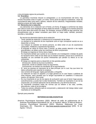 odadg



y los principales signos de puntuación.
3.2 Gramática
    La gramática incorrecta inducen la ambigüedad y a la incomprensión del tema. Hay
errores frecuentes entre el sujeto y el verbo, forma plural de algunos sustantivos, casos de
concordancia tales como sexo y género, relación de los colectivos, irregularidades verbales,
defectos propios del habla regional.
3.3 Elementos de la redacción
    Los elementos de la redacción son el fondo y la forma. El fondo lo conforman las ideas
que utiliza el autor para desplegar el tema objeto de estudio. La forma es la manera personal
que el autor tiene para emitir sus ideas. Sin embargo, aunque el estilo es algo personal, hay
procedimientos que se deben considerar para tener un mejor estilo: claridad, precisión,
sencillez y naturalidad.

     Se resume los elementos básicos de la redacción:
 -    Tener claridad de redacción y coherencia en la expresión de las ideas.
 -    La claridad en la redacción es tan importante como el rigor conceptual cuando se va a
      desarrollar un tema.
 -    Los trabajos se redactan en tercera persona, se debe evitar el uso de expresiones
      coloquiales, metáforas y expresiones figurativas.
 -    El lenguaje se utiliza en forma clara y precisa, se debe prestar atención a las reglas
      gramaticales y se deben evitar las oraciones de difícil comprensión.
 -    El trabajo se organiza en forma clara y lógica
 -    Es importante señalar que cuando se va a abordar una investigación o trabajo de grado
      es necesario tener orden en las ideas que se desean expresar, porque de lo contrario el
      resultado es una cantidad de puntos interesantes que pierden su efecto al no ser
      coherentes.
 -    El trabajo se organiza para su desarrollo en tres grandes partes:
        Introducción, donde se enuncia el problema,
        Desarrollo, donde se detallan todos los argumentos,
        Conclusiones: se evalúan los resultados de la argumentación.
 -    El tema se expresa sin desviarse de la idea principal, por lo cual, hay que tener los
      datos suficientes para soportar la conjetura.
 -    Uso correcto del lenguaje: reglas gramaticales y ortografía.
 -    La redacción se hace en español y la regla general es no usar frases o palabras de
      otras lenguas, salvo aquellas que no tengan equivalente en castellano ni traducción
      exacta, por ejemplo: Dow Jones
 -    Es muy importante el uso de los signos de puntuación para que el lector haga pausas,
      subordinaciones y pueda leer la idea fluidamente. También es importante el uso de las
      mayúsculas y la correcta aplicación de las abreviaturas y los términos técnicos.
 -    Es importante considerar todas las normas que se refieren a las citas, comillas,
      abreviaturas, notas al pie de página.
 -    Todos los autores utilizados para la comprensión y elaboración del trabajo deben estar
      reseñados en la bibliografía.

Ejemplo para presentar

                             REFERENCIAS BIBLIOGRAFÍCAS

American Psychological Association (2002). Manual de estilo de publicaciones de la
  American Psychological AssociationK (2a. ed. en español). México: El Manual Moderno.
  American Psychological Association (2003). Electronic References [en línea]
  Washington, DC. Disponible en: http://www.apastyle.org/elecref.html [2004, 18 de.
  Agosto, 1:00 pm]




odadg
 