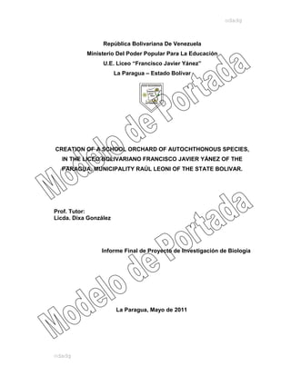 odadg



                 República Bolivariana De Venezuela
           Ministerio Del Poder Popular Para La Educación
                 U.E. Liceo “Francisco Javier Yánez”
                       La Paragua – Estado Bolívar




CREATION OF A SCHOOL ORCHARD OF AUTOCHTHONOUS SPECIES,
  IN THE LICEO BOLIVARIANO FRANCISCO JAVIER YÁNEZ OF THE
  PARAGUA, MUNICIPALITY RAÚL LEONI OF THE STATE BOLIVAR.




Prof. Tutor:
Licda. Dixa González




                Informe Final de Proyecto de Investigación de Biología




                       La Paragua, Mayo de 2011




odadg
 