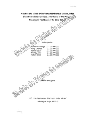 odadg



    Creation of a school orchard of autochthonous species, in the
        Liceo Bolivariano Francisco Javier Yánez of The Paragua,
              Municipality Raúl Leoni of the State Bolivar.




                              Participantes:

                 Hanesian George    C.I. 00.000.000
                 Hung Charles       C.I. 00.000.000
                 Torpas Louis       C.I. 00.000.000
                 Morney Jane        C.I. 00.000.000
                 Robert Jhon        C.I. 00.000.000




                           Ciencias Biológicas




              U.E. Liceo Bolivariano “Francisco Javier Yánez”
                       La Paragua, Mayo de 2011




odadg
 