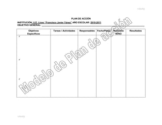 odadg



                                            PLAN DE ACCIÓN
INSTITUCIÓN: U.E. Liceo “Francisco Javier Yánez” AÑO ESCOLAR: 2010-2011
OBJETIVO GENERAL: __________________________________________________________________________________

         Objetivos          Tareas / Actividades   Responsables   Fecha/Plazo   Realizado   Resultados
        Específicos                                                              SI/NO















odadg
 
