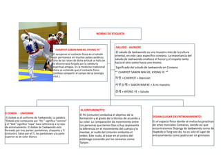 NOMAS DE ETIQUETA
El DOBOK - UNIFORME
El Dobok es el uniforme de Taekwondo. La palabra
“Dobok está compuesta por “Do ” significa “camino”
y el “bok” significa “ropa” hace referencia a la ropa
de entrenamiento. El dobok de Taekwondo está
formado por tres partes: pantalones, chaqueta y Ti
(cinturón). Salvo por el TI, los pantalones y la parte
superior es de color blanco.
-EL CINTURON(TTI)
El Tti (cinturón) simboliza el objetivo de la
formación y el grado de la técnica de acuerdo a
su color. La comparación de movimiento entre
Las personas que tienen Dan o Kup representa
la diferencia en el movimiento del cuerpo y la
mentee, el nudo del cinturón simboliza el
orden. Este nudo, al estar en el centro del
estómago conocido por los coreanos como
Tanjon.
DOJAN (LUGAR DE ENTRENAMIENTO)
Es el espacio fisico donde se realiza las practicas
de artes marciales Coreanas, siendo asi que
encontraremos Dojangs de taekwondo como de
Hapkido o Tang soo do, no es solo el lugar de
entranamiento como podria ser un gimnasio.
```CHARYOT SABON NIM KE, KYONG YE``
El no ejercer el contacto físico en el saludo
aún permanece en muchos países asiáticos.
Una de las raíces de dicha actitud se halla en
la idiosincrasia forjada por la sabiduría
espiritual antigua. En la medicina tradicional
china se entiende que el contacto físico
conlleva compartir el campo del qi (energía
vital ).
-SALUDO - KIUNGYE
-El saludo de taekwondo es una muestra más de la cultura
oriental, en este caso específico coreana. La importancia del
saludo de taekwondo enaltece el honor y el respeto tanto
hacia el otro como hacia uno mismo.
Significado del saludo de taekwondo en Coreano
“” CHARYOT SABON NIM KE, KYONG YE “”
차렷 = CHERYOT = Atención
사부님께 = SABON NIM KE = A mi maestro
경례 = KYONG YE = Saludo
 