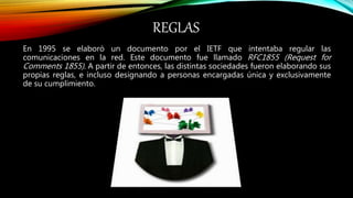 REGLAS
En 1995 se elaboró un documento por el IETF que intentaba regular las
comunicaciones en la red. Este documento fue llamado RFC1855 (Request for
Comments 1855). A partir de entonces, las distintas sociedades fueron elaborando sus
propias reglas, e incluso designando a personas encargadas única y exclusivamente
de su cumplimiento.
 