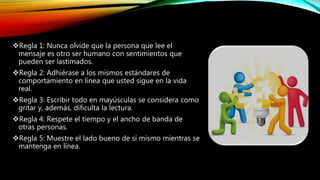 Regla 1: Nunca olvide que la persona que lee el
mensaje es otro ser humano con sentimientos que
pueden ser lastimados.
Regla 2: Adhiérase a los mismos estándares de
comportamiento en línea que usted sigue en la vida
real.
Regla 3: Escribir todo en mayúsculas se considera como
gritar y, además, dificulta la lectura.
Regla 4: Respete el tiempo y el ancho de banda de
otras personas.
Regla 5: Muestre el lado bueno de sí mismo mientras se
mantenga en línea.
 