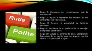 • Regla 6: Comparta sus conocimientos con la
comunidad.
• Regla 7: Ayude a mantener los debates en un
ambiente sano y educativo.
• Regla 8: Respete la privacidad de terceras
personas.
• Regla 9: No abuse de su poder o de las ventajas
que pueda usted tener.
• Regla 10: Excuse los errores de otros. Comprende
los errores de los demás igual que esperas que los
demás comprendan los tuyos.
 