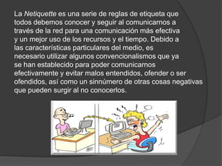 La Netiquette es una serie de reglas de etiqueta que
todos debemos conocer y seguir al comunicarnos a
través de la red para una comunicación más efectiva
y un mejor uso de los recursos y el tiempo. Debido a
las características particulares del medio, es
necesario utilizar algunos convencionalismos que ya
se han establecido para poder comunicarnos
efectivamente y evitar malos entendidos, ofender o ser
ofendidos, así como un sinnúmero de otras cosas negativas
que pueden surgir al no conocerlos.
 