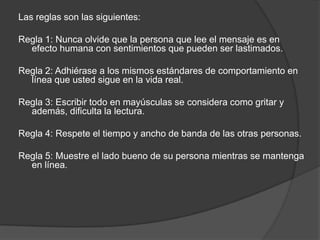 Las reglas son las siguientes:

Regla 1: Nunca olvide que la persona que lee el mensaje es en
  efecto humana con sentimientos que pueden ser lastimados.

Regla 2: Adhiérase a los mismos estándares de comportamiento en
  línea que usted sigue en la vida real.

Regla 3: Escribir todo en mayúsculas se considera como gritar y
  además, dificulta la lectura.

Regla 4: Respete el tiempo y ancho de banda de las otras personas.

Regla 5: Muestre el lado bueno de su persona mientras se mantenga
  en línea.
 