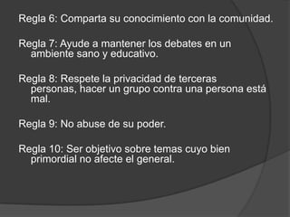 Regla 6: Comparta su conocimiento con la comunidad.

Regla 7: Ayude a mantener los debates en un
  ambiente sano y educativo.

Regla 8: Respete la privacidad de terceras
  personas, hacer un grupo contra una persona está
  mal.

Regla 9: No abuse de su poder.

Regla 10: Ser objetivo sobre temas cuyo bien
  primordial no afecte el general.
 