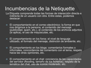 Incumbencias de la Netiquette
La Etiqueta comprende todas las formas de interacción directa e
   indirecta de un usuario con otra. Entre estas, podemos
   destacar:

   El comportamiento en el correo electrónico: la forma en que
    nos dirigimos a la persona, el contenido del mensaje
    (publicidad, spam, etc.), el contenido de los archivos adjuntos
    (si aplica), el uso de mayúsculas, etc.

   El comportamiento en los foros: el nivel de lenguaje
    utilizado, el formato del mensaje, distinción de ambiente, etc.

   El comportamiento en los blogs: comentarios formales o
    informales, concordancia del comentario con el tema, respeto
    hacia las otras opiniones, etc.

   El comportamiento en el chat: conciencia de las capacidades
    del servidor (flooding, tamaño de los ficheros), respeto de la
    temática del chat, uso de íconos moderado, etc.
 