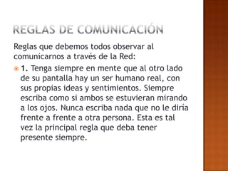 Reglas que debemos todos observar al
comunicarnos a través de la Red:
 1. Tenga siempre en mente que al otro lado
  de su pantalla hay un ser humano real, con
  sus propias ideas y sentimientos. Siempre
  escriba como si ambos se estuvieran mirando
  a los ojos. Nunca escriba nada que no le diría
  frente a frente a otra persona. Esta es tal
  vez la principal regla que deba tener
  presente siempre.
 