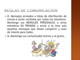  2. Mensajes enviados a listas de distribución de
  correo-e serán recibidos por todos los miembros.
  Mantenga sus MENSAJES PERSONALES a otros
  miembros EN PRIVADO y envíe a la lista solo
  aquellos mensajes que desee compartir y sean
  de interés para todos.
 3. Mantenga sus comunicados breves y al grano.
 