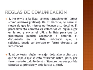    4. No envíe a la lista anexos (attachments) largos
    (como archivos gráficos). De así hacerlo, se corre el
    riesgo de que los mismos no lleguen a su destino. El
    procedimiento correcto es colocarlos en algún lugar
    en la red y enviar el URL a la lista para que los
    interesados puedan accesarlos o describa el
    documento en la lista indicando que, a
    solicitud, puede ser enviado en forma directa a los
    interesados.

   5. Al contestar algún mensaje, deje alguna cita para
    que se sepa a que se esta refiriendo usted, pero, por
    favor, recorte todo lo demás. Siempre que sea posible
    conteste al principio y deje la cita al final.
 