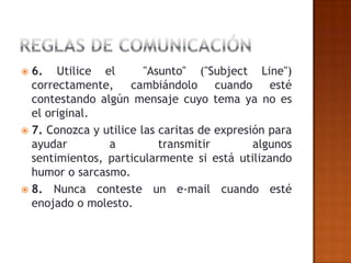  6. Utilice el         "Asunto" ("Subject Line")
  correctamente, cambiándolo cuando esté
  contestando algún mensaje cuyo tema ya no es
  el original.
 7. Conozca y utilice las caritas de expresión para
  ayudar        a          transmitir        algunos
  sentimientos, particularmente si está utilizando
  humor o sarcasmo.
 8. Nunca conteste un e-mail cuando esté
  enojado o molesto.
 