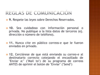    9. Respete las leyes sobre Derechos Reservados.

   10. Sea cuidadoso con información personal o
    privada. No publique a la lista datos de terceros (ej.
    dirección o número de teléfono).

   11. Nunca cite en público correos-e que le fueron
    enviados en privado.

   12. Cerciórese de que está enviando su correo-e al
    destinatario correcto cotejando el encasillado de
    "Enviar a:" ("Mail to") de su programa de correos
    ANTES de oprimir el botón de "Enviar" ("Send")
 