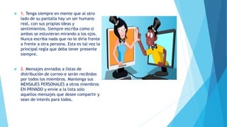  1. Tenga siempre en mente que al otro
lado de su pantalla hay un ser humano
real, con sus propias ideas y
sentimientos. Siempre escriba como si
ambos se estuvieran mirando a los ojos.
Nunca escriba nada que no le diría frente
a frente a otra persona. Esta es tal vez la
principal regla que deba tener presente
siempre.
 2. Mensajes enviados a listas de
distribución de correo-e serán recibidos
por todos los miembros. Mantenga sus
MENSAJES PERSONALES a otros miembros
EN PRIVADO y envíe a la lista solo
aquellos mensajes que desee compartir y
sean de interés para todos.
 