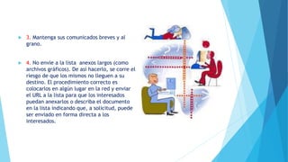  3. Mantenga sus comunicados breves y al
grano.
 4. No envíe a la lista anexos largos (como
archivos gráficos). De así hacerlo, se corre el
riesgo de que los mismos no lleguen a su
destino. El procedimiento correcto es
colocarlos en algún lugar en la red y enviar
el URL a la lista para que los interesados
puedan anexarlos o describa el documento
en la lista indicando que, a solicitud, puede
ser enviado en forma directa a los
interesados.
 