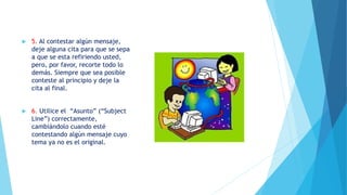  5. Al contestar algún mensaje,
deje alguna cita para que se sepa
a que se esta refiriendo usted,
pero, por favor, recorte todo lo
demás. Siempre que sea posible
conteste al principio y deje la
cita al final.
 6. Utilice el “Asunto” (“Subject
Line”) correctamente,
cambiándolo cuando esté
contestando algún mensaje cuyo
tema ya no es el original.
 