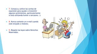  7. Conozca y utilice las caritas de
expresión para ayudar a transmitir
algunos sentimientos, particularmente
si está utilizando humor o sarcasmo. :)
 8. Nunca conteste un e-mail cuando
esté enojado o molesto.
 9. Respete las leyes sobre Derechos
Reservados.
 