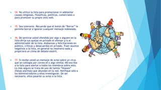  14. No utilice la lista para promocionar ni adelantar
causas religiosas, filosóficas, políticas, comerciales o
para promover su propio sitio web.
 15. Sea tolerante. Recuerde que el botón de “Borrar” le
permite borrar e ignorar cualquier mensaje indeseado.
 16. De sentirse usted ofendido por algo o alguien en la
lista dirija sus quejas en privado al ofensor y/o al
administrador de la lista. Alabanzas y felicitaciones en
público, criticas y desacuerdos en privado. Traer asuntos
negativos a la lista, en general no resolverá nada y
propiciará un clima de debate estéril.
 17. Si recibe usted un mensaje de aviso sobre un virus
que se contagia por correo-el o algo similar, NO escriba
a la lista para alertar a todos los miembros sobre esto.
Lo más seguro se trata de uno de tantos “Hoaxes”
(falsas alarmas) que abundan en la red. Notifique sólo a
los Administradores y ellos investigarán. De ser
necesario, ellos pasarán su aviso a la lista.
 