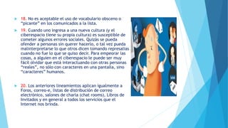  18. No es aceptable el uso de vocabulario obsceno o
“picante” en los comunicados a la lista.
 19. Cuando uno ingresa a una nueva cultura (y el
ciberespacio tiene su propia cultura) es susceptible de
cometer algunos errores sociales. Quizás se pueda
ofender a personas sin querer hacerlo, o tal vez pueda
malinterpretarse lo que otros dicen tomando represalias
cuando no fue lo que se quiso decir. Para empeorar las
cosas, a alguien en el ciberespacio le puede ser muy
fácil olvidar que está interactuando con otras personas
“reales”, no sólo con caracteres en una pantalla, sino
“caracteres” humanos.
 20. Los anteriores lineamientos aplican igualmente a
Foros, correo-e, listas de distribución de correo
electrónico, salones de charla (chat rooms), Libros de
Invitados y en general a todos los servicios que el
Internet nos brinda.
 