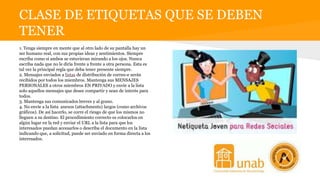 CLASE DE ETIQUETAS QUE SE DEBEN
TENER
1. Tenga siempre en mente que al otro lado de su pantalla hay un
ser humano real, con sus propias ideas y sentimientos. Siempre
escriba como si ambos se estuvieran mirando a los ojos. Nunca
escriba nada que no le diría frente a frente a otra persona. Esta es
tal vez la principal regla que deba tener presente siempre.
2. Mensajes enviados a listas de distribución de correo-e serán
recibidos por todos los miembros. Mantenga sus MENSAJES
PERSONALES a otros miembros EN PRIVADO y envíe a la lista
solo aquellos mensajes que desee compartir y sean de interés para
todos.
3. Mantenga sus comunicados breves y al grano.
4. No envíe a la lista anexos (attachments) largos (como archivos
gráficos). De así hacerlo, se corre el riesgo de que los mismos no
lleguen a su destino. El procedimiento correcto es colocarlos en
algún lugar en la red y enviar el URL a la lista para que los
interesados puedan accesarlos o describa el documento en la lista
indicando que, a solicitud, puede ser enviado en forma directa a los
interesados.
 