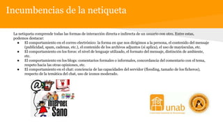 Incumbencias de la netiqueta
La netiqueta comprende todas las formas de interacción directa e indirecta de un usuario con otro. Entre estas,
podemos destacar:
● El comportamiento en el correo electrónico: la forma en que nos dirigimos a la persona, el contenido del mensaje
(publicidad, spam, cadenas, etc.), el contenido de los archivos adjuntos (si aplica), el uso de mayúsculas, etc.
● El comportamiento en los foros: el nivel de lenguaje utilizado, el formato del mensaje, distinción de ambiente,
etc.
● El comportamiento en los blogs: comentarios formales o informales, concordancia del comentario con el tema,
respeto hacia las otras opiniones, etc.
● El comportamiento en el chat: conciencia de las capacidades del servidor (flooding, tamaño de los ficheros),
respecto de la temática del chat, uso de iconos moderado.
 