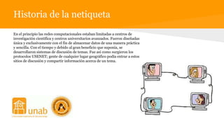Historia de la netiqueta
En el principio las redes computacionales estaban limitadas a centros de
investigación científica y centros universitarios avanzados. Fueron diseñadas
única y exclusivamente con el fin de almacenar datos de una manera práctica
y sencilla. Con el tiempo y debido al gran beneficio que suponía, se
desarrollaron sistemas de discusión de temas. Fue así como surgieron los
protocolos USENET; gente de cualquier lugar geográfico podía entrar a estos
sitios de discusión y compartir información acerca de un tema.
 