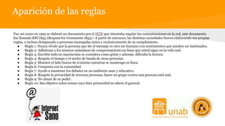 Aparición de las reglas
Fue así como en 1995 se elaboró un documento por el IETF que intentaba regular las comunicaciones en la red, este documento
fue llamado RFC1855 (Request for Comments 1855).1 A partir de entonces, las distintas sociedades fueron elaborando sus propias
reglas, e incluso designando a personas encargadas única y exclusivamente de su cumplimiento.
● Regla 1: Nunca olvide que la persona que lee el mensaje es otro ser humano con sentimientos que pueden ser lastimados.
● Regla 2: Adhiérase a los mismos estándares de comportamiento en línea que usted sigue en la vida real.
● Regla 3: Escribir todo en mayúsculas se considera como gritar y además, dificulta la lectura.
● Regla 4: Respete el tiempo y el ancho de banda de otras personas.
● Regla 5: Muestre el lado bueno de sí mismo mientras se mantenga en línea.
● Regla 6: Comparta con la comunidad
● Regla 7: Ayude a mantener los debates en un ambiente sano y educativo.
● Regla 8: Respete la privacidad de terceras personas, hacer un grupo contra una persona está mal.
● Regla 9: No abuse de su poder.
● Regla 10: Sea objetivo sobre temas cuyo bien primordial no afecte el general.
 