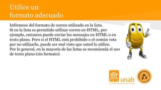 Utilice un
formato adecuado
de escrituraInfórmese del formato de correo utilizado en la lista.
Si en la lista es permitido utilizar correo en HTML, por
ejemplo, entonces puede enviar los mensajes en HTML o en
texto plano. Pero si el HTML está prohibido o el común vota
por no utilizarlo, puede ser mal visto que usted lo utilice.
Por lo general, en la mayoría de las listas se recomienda el uso
de texto plano (sin formato).
 