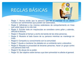 REGLAS BÁSICAS
Regla 1: Nunca olvide que la persona que lee el mensaje es en efecto
humano con sentimientos que pueden ser lastimados.
Regla 2: Adhiérase a los mismos estándares de comportamiento en línea
que usted sigue en la vida real.
Regla 3: Escribir todo en mayúsculas se considera como gritar y además,
dificulta la lectura.
Regla 4: Respete el tiempo y ancho de banda de las otras personas.
Regla 5: Muestre el lado bueno de su persona mientras se mantenga en
línea.
Regla 6: Comparta su conocimiento con la comunidad.
Regla 7: Ayude a mantener los debates en un ambiente sano y educativo.
Regla 8: Respete la privacidad de terceras personas, hacer un grupo contra
una persona está mal.
Regla 9: No abuse de su poder.
Regla 10: Ser objetivo sobre temas cuyo bien primordial no afecte el general
 