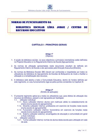 Biblioteca Escolar Lídia Jorge: Normas de Funcionamento




Normas de funcionamento da
     Biblioteca Escolar Lídia                             Jorge         /      Centro      de
     Recursos Educativos




                         CAPÍTULO I - PRINCÍPIOS GERAIS



                                           Artigo 1º
                                           (Objecto)

1. A acção da biblioteca escolar, os seus objectivos e princípios orientadores estão definidos
   no Projecto Educativo e no Regulamento Interno da Escola [Agrupamento];

2. As normas de utilização apresentadas neste documento resultam do definido em
   Regulamento Interno de Escola e são aprovadas pela Direcção Executiva [Director];

3. As normas da Biblioteca Escolar (BE) devem ser conhecidas e respeitadas por todos os
   utilizadores da biblioteca do Agrupamento de Escolas de Boliqueime de modo a facilitar a
   utilização e a rentabilização dos recursos;

4. A biblioteca está aberta a toda a Comunidade Educativa, dentro do horário definido por
   este regimento, e o seu funcionamento rege-se pelos pontos constantes no Capítulo III.



                                           Artigo 2º
                                     (Âmbito de aplicação)

1. O presente regimento aplica-se a todos os utilizadores que, para efeitos de utilização dos
   recursos da biblioteca, passam a ser agrupados por tipologias:
   1.1.    Utilizador individual
       1.1.1. Aluno (utilizador interno): alunos com matrícula válida no estabelecimento de
            ensino [numa escola do agrupamento];
       1.1.2. Docente (utilizador interno): professores em exercício de funções nesta escola
            [numa escola do agrupamento];
       1.1.3. Funcionário (utilizador interno): funcionários em exercício de funções nesta
            escola [numa escola do agrupamento];
       1.1.4. Externo (utilizador externo): encarregados de educação e comunidade em geral
            a título individual;
   1.2.    Utilizador colectivo
       1.2.1. Turma (utilizador interno): turmas de alunos desta escola para utilização em sala
            de aula;



                                                                                   pág. 1 de 12
 