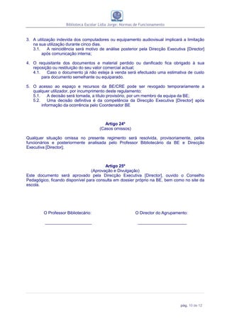 Biblioteca Escolar Lídia Jorge: Normas de Funcionamento


3. A utilização indevida dos computadores ou equipamento audiovisual implicará a limitação
   na sua utilização durante cinco dias.
   3.1.    A reincidência será motivo de análise posterior pela Direcção Executiva [Director]
        após comunicação interna;

4. O requisitante dos documentos e material perdido ou danificado fica obrigado à sua
   reposição ou restituição do seu valor comercial actual;
   4.1.    Caso o documento já não esteja à venda será efectuado uma estimativa de custo
        para documento semelhante ou equiparado.

5. O acesso ao espaço e recursos da BE/CRE pode ser revogado temporariamente a
   qualquer utilizador, por incumprimento deste regulamento:
   5.1.    A decisão será tomada, a título provisório, por um membro da equipa da BE;
   5.2.    Uma decisão definitiva é da competência da Direcção Executiva [Director] após
        informação da ocorrência pelo Coordenador BE



                                          Artigo 24º
                                       (Casos omissos)

Qualquer situação omissa no presente regimento será resolvida, provisoriamente, pelos
funcionários e posteriormente analisada pelo Professor Bibliotecário da BE e Direcção
Executiva [Director];



                                        Artigo 25º
                                 (Aprovação e Divulgação)
Este documento será aprovado pela Direcção Executiva [Director], ouvido o Conselho
Pedagógico, ficando disponível para consulta em dossier próprio na BE, bem como no site da
escola.




         O Professor Bibliotecário:                        O Director do Agrupamento:

         ____________________                                _____________________




                                                                                 pág. 10 de 12
 