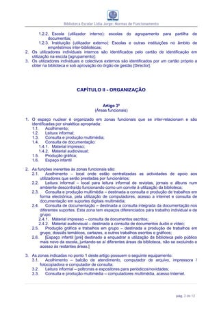 Biblioteca Escolar Lídia Jorge: Normas de Funcionamento

        1.2.2. Escola (utilizador interno): escolas do agrupamento para partilha de
             documentos;
        1.2.3. Instituição (utilizador externo): Escolas e outras instituições no âmbito de
             empréstimos inter-bibliotecas;
2. Os utilizadores individuais internos são identificados pelo cartão de identificação em
   utilização na escola [agrupamento];
3. Os utilizadores individuais e colectivos externos são identificados por um cartão próprio a
   obter na biblioteca e sob aprovação do órgão de gestão [Director].




                            CAPÍTULO II - ORGANIZAÇÃO


                                           Artigo 3º
                                       (Áreas funcionais)

1. O espaço nuclear é organizado em zonas funcionais que se inter-relacionam e são
   identificadas por sinalética apropriada:
   1.1.     Acolhimento;
   1.2.     Leitura informal;
   1.3.     Consulta e produção multimédia;
   1.4.     Consulta de documentação:
       1.4.1. Material impresso;
       1.4.2. Material audiovisual;
   1.5.     Produção gráfica;
   1.6.     Espaço infantil

2. As funções inerentes às zonas funcionais são:
   2.1.     Acolhimento – local onde estão centralizadas as actividades de apoio aos
        utilizadores que serão prestadas por funcionários;
   2.2.     Leitura informal – local para leitura informal de revistas, jornais e álbuns num
        ambiente descontraído funcionando como um convite à utilização da biblioteca;
   2.3.     Consulta e produção multimédia – destinada a consulta e produção de trabalhos em
        forma electrónica, pela utilização de computadores, acesso a internet e consulta de
        documentação em suportes digitais multimédia;
   2.4.     Consulta de documentação – destinada a consulta integrada da documentação nos
        diferentes suportes. Esta zona tem espaços diferenciados para trabalho individual e de
        grupo:
       2.4.1. Material impresso – consulta de documentos escritos;
       2.4.2. Material audiovisual – destinada a consulta de documentos áudio e vídeo;
   2.5.     Produção gráfica e trabalhos em grupo – destinada a produção de trabalhos em
        grupo, dossiês temáticos, cartazes, e outros trabalhos escritos e gráficos;
   2.6.     [Espaço infantil [pré] destinado a enquadrar a utilização da biblioteca pelo público
        mais novo da escola, juntando-se aí diferentes áreas da biblioteca, não se excluindo o
        acesso às restantes áreas.]

3. As zonas indicadas no ponto 1 deste artigo possuem o seguinte equipamento:
   3.1.    Acolhimento – balcão de atendimento, computador de arquivo, impressora /
        fotocopiadora e computador de consulta;
   3.2.    Leitura informal – poltronas e expositores para periódicos/novidades;
   3.3.    Consulta e produção multimédia – computadores multimédia, acesso Internet.




                                                                                    pág. 2 de 12
 