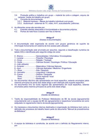 Biblioteca Escolar Lídia Jorge: Normas de Funcionamento

   3.4.    Produção gráfica e trabalhos em grupo – material de corte e colagem, arquivo de
        cartazes, mesas de trabalho em grupo;
   3.5.    Consulta de documentação:
       3.5.1. Material impresso – Mesas de trabalho individual e em grupo;
       3.5.2. Audiovisual – sistemas de TV, vídeo, Hi-Fi, auscultadores, poltronas;

4. As diferentes zonas são servidas por:
   4.1.    Estantes abertas adequadas à funcionalidade e documentos próprios;
   4.2.    Pontos de rede fixos e acesso sem fios à internet.


                                        Artigo 4º
                                 (Acesso à documentação)

1. A documentação está organizada de acordo com grupos genéricos de suporte da
   informação funcionando em sistema de livre acesso pelo utilizador.

2. Toda a documentação está arrumada por assuntos, segundo a classificação numérica da
   tabela CDU e identificada pelo seguinte código de cores:

   0 - Branco ...................... - Generalidades / Informática / Enciclopédias
   1 - Laranja ..................... - Filosofia / Psicologia
   2 - Cinza......................... - Religião / Teologia
   3 - Verde ........................ - Ciências Sociais / Sociologia / Política / Educação
   4 - (não utilizado)
   5 - Amarelo .................... - Matemática / Ciências Naturais
   6 - Azul ........................... - Ciências Aplicadas / Medicina / Engenharia
   7 – Rosa......................... - Arte / Desporto
   8 - Vermelho .................. - Linguística / Literaturas
   9 - Creme ...................... - História / Geografia
        Preto………………... - Fundo regional / local
        Roxo ……………….. - Destaques
3. Os documentos não-livro são apresentados em local específico, estando arrumados pelos
   mesmos princípios do ponto dois deste artigo e sem distinção pelo suporte específico;
4. Os documentos livro do fundo regional são apresentados em local específico, estando
   arrumados pelos mesmos princípios do ponto dois deste artigo;


                                          Artigo 5º
                                    (Gestão da biblioteca)

1. Tarefa da responsabilidade do Professor Bibliotecário da BE da escola [agrupamento]
   conjuntamente com a equipa da BE [do agrupamento] e respectivos funcionários tal como
   estipulado no regulamento interno da escola [agrupamento];

2. Os impressos e documentos internos destinados à organização da biblioteca bem como a
   definição dos processos de trabalho fazem parte do documento “Manual de procedimentos
   da Biblioteca”.


                                          Artigo 6º
                                    (Equipa de Biblioteca)

1. A equipa da biblioteca é constituída, de acordo com o definido do Regulamento interno,
   por:



                                                                                pág. 3 de 12
 