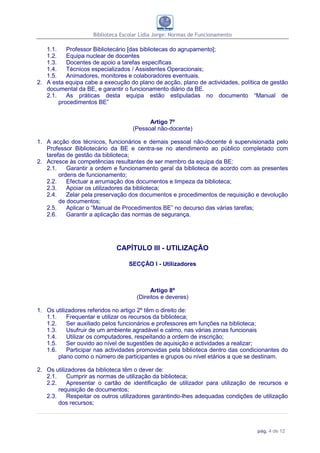 Biblioteca Escolar Lídia Jorge: Normas de Funcionamento

   1.1.    Professor Bibliotecário [das bibliotecas do agrupamento];
   1.2.    Equipa nuclear de docentes
   1.3.    Docentes de apoio a tarefas específicas
   1.4.    Técnicos especializados / Assistentes Operacionais;
   1.5.    Animadores, monitores e colaboradores eventuais.
2. A esta equipa cabe a execução do plano de acção, plano de actividades, política de gestão
   documental da BE, e garantir o funcionamento diário da BE.
   2.1.    As práticas desta equipa estão estipuladas no documento “Manual de
        procedimentos BE”


                                         Artigo 7º
                                   (Pessoal não-docente)

1. A acção dos técnicos, funcionários e demais pessoal não-docente é supervisionada pelo
   Professor Bibliotecário da BE e centra-se no atendimento ao público completado com
   tarefas de gestão da biblioteca;
2. Acresce às competências resultantes de ser membro da equipa da BE:
   2.1.    Garantir a ordem e funcionamento geral da biblioteca de acordo com as presentes
        ordens de funcionamento;
   2.2.    Efectuar a arrumação dos documentos e limpeza da biblioteca;
   2.3.    Apoiar os utilizadores da biblioteca;
   2.4.    Zelar pela preservação dos documentos e procedimentos de requisição e devolução
        de documentos;
   2.5.    Aplicar o “Manual de Procedimentos BE” no decurso das várias tarefas;
   2.6.    Garantir a aplicação das normas de segurança.




                             CAPÍTULO III - UTILIZAÇÃO

                                  SECÇÃO I - Utilizadores



                                           Artigo 8º
                                     (Direitos e deveres)

1. Os utilizadores referidos no artigo 2º têm o direito de:
   1.1.    Frequentar e utilizar os recursos da biblioteca;
   1.2.    Ser auxiliado pelos funcionários e professores em funções na biblioteca;
   1.3.    Usufruir de um ambiente agradável e calmo, nas várias zonas funcionais
   1.4.    Utilizar os computadores, respeitando a ordem de inscrição;
   1.5.    Ser ouvido ao nível de sugestões de aquisição e actividades a realizar;
   1.6.    Participar nas actividades promovidas pela biblioteca dentro das condicionantes do
        plano como o número de participantes e grupos ou nível etários a que se destinam.

2. Os utilizadores da biblioteca têm o dever de:
   2.1.    Cumprir as normas de utilização da biblioteca;
   2.2.    Apresentar o cartão de identificação de utilizador para utilização de recursos e
        requisição de documentos;
   2.3.    Respeitar os outros utilizadores garantindo-lhes adequadas condições de utilização
        dos recursos;



                                                                                 pág. 4 de 12
 