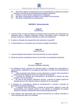 Biblioteca Escolar Lídia Jorge: Normas de Funcionamento

     2.4.    Não utilizar objectos e equipamentos ou ter comportamentos e atitudes que possam
          perturbar a consulta de documentação pelos restantes utilizadores;
     2.5.    Preservar os documentos, equipamentos e instalações;
     2.6.    Não alterar a disposição do mobiliário ou arrumação dos documentos;
     2.7.    Não alterar configurações de equipamentos.



                               SECÇÃO II - Zonas funcionais


                                           Artigo 9º
                                         (Acolhimento)

1. Local de serviço de apoio à biblioteca é prestado pelos funcionários que encaminham os
   utilizadores para a utilização pretendida, prestam informações sobre a utilização dos
   serviços e elaboram o registo de utilizadores e sistema de empréstimos;

2. O acesso e utilização dos equipamentos são reservados à equipa BE

3.   É disponibilizado um computador para consulta do catálogo da biblioteca;



                                          Artigo 10º
                                       (Leitura informal)

1. Local de utilização descontraída e onde será permitido um ruído moderado;

2. Depois da consulta, os periódicos devem ser arrumados nos expositores respectivos;



                                          Artigo 11º
                               (Consulta e produção multimédia)

1. Os utilizadores devem requisitar em impresso próprio a utilização dos computadores e
   acesso Internet, respeitando as marcações já efectuadas e o horário de funcionamento da
   Biblioteca;
   1.1.    Cada computador será utilizado, por dois utilizadores no máximo. Não é permitido a
        permanência de utilizadores em pé e em volta dos computadores;
   1.2.    O período de utilização dos computadores e de pesquisa na Internet não deve
        exceder os 45 minutos diários;
   1.3.    No caso de não existirem utilizadores inscritos, o período de trabalho poderá ser
        alargado até que outro utilizador solicite a utilização de um computador;

2. A utilização dos computadores destina-se prioritariamente à consulta e produção de
   documentos de carácter pedagógico;
   2.1.    A utilização lúdica não permite a consulta de documentos, páginas ou sites não
        recomendáveis num ambiente escolar ou que infrinjam as orientações do projecto
        educativo e respectivo regulamento interno da escola [agrupamento];

3. Cada utilizador será responsável pelo correcto funcionamento do material informático e
   outros equipamentos após a sua utilização.




                                                                                 pág. 5 de 12
 