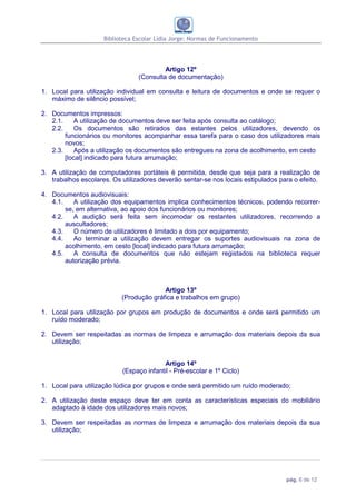Biblioteca Escolar Lídia Jorge: Normas de Funcionamento




                                          Artigo 12º
                                 (Consulta de documentação)

1. Local para utilização individual em consulta e leitura de documentos e onde se requer o
   máximo de silêncio possível;

2. Documentos impressos:
   2.1.    A utilização de documentos deve ser feita após consulta ao catálogo;
   2.2.    Os documentos são retirados das estantes pelos utilizadores, devendo os
        funcionários ou monitores acompanhar essa tarefa para o caso dos utilizadores mais
        novos;
   2.3.    Após a utilização os documentos são entregues na zona de acolhimento, em cesto
        [local] indicado para futura arrumação;

3. A utilização de computadores portáteis é permitida, desde que seja para a realização de
   trabalhos escolares. Os utilizadores deverão sentar-se nos locais estipulados para o efeito.

4. Documentos audiovisuais:
   4.1.    A utilização dos equipamentos implica conhecimentos técnicos, podendo recorrer-
        se, em alternativa, ao apoio dos funcionários ou monitores;
   4.2.    A audição será feita sem incomodar os restantes utilizadores, recorrendo a
        auscultadores;
   4.3.    O número de utilizadores é limitado a dois por equipamento;
   4.4.    Ao terminar a utilização devem entregar os suportes audiovisuais na zona de
        acolhimento, em cesto [local] indicado para futura arrumação;
   4.5.    A consulta de documentos que não estejam registados na biblioteca requer
        autorização prévia.



                                         Artigo 13º
                           (Produção gráfica e trabalhos em grupo)

1. Local para utilização por grupos em produção de documentos e onde será permitido um
   ruído moderado;

2. Devem ser respeitadas as normas de limpeza e arrumação dos materiais depois da sua
   utilização;


                                         Artigo 14º
                           (Espaço infantil - Pré-escolar e 1º Ciclo)

1. Local para utilização lúdica por grupos e onde será permitido um ruído moderado;

2. A utilização deste espaço deve ter em conta as características especiais do mobiliário
   adaptado à idade dos utilizadores mais novos;

3. Devem ser respeitadas as normas de limpeza e arrumação dos materiais depois da sua
   utilização;




                                                                                   pág. 6 de 12
 