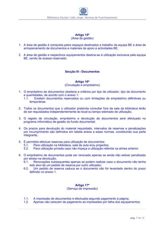 Biblioteca Escolar Lídia Jorge: Normas de Funcionamento




                                          Artigo 15º
                                       (Área de gestão)

1. A área de gestão é composta pelos espaços destinados a trabalho da equipa BE e área de
   armazenamento de documentos e materiais de apoio a actividades BE;

2. A área de gestão e respectivos equipamentos destina-se à utilização exclusiva pela equipa
   BE, sendo de acesso reservado;



                                  Secção III - Documentos


                                          Artigo 16º
                                  (Circulação e empréstimo)

1. O empréstimo de documentos obedece a critérios por tipo de utilizador, tipo de documento
   e quantidades, de acordo com o anexo 1:
   1.1.    Existem documentos reservados ou com limitações de empréstimo definitivas ou
        temporárias.

2. Todos os documentos que o utilizador pretenda consultar fora da sala da biblioteca terão
   de ser requisitados independentemente do local ou tempo estimado de utilização;

3. O registo de circulação, empréstimo e devolução de documentos será efectuado no
   programa informático de gestão do fundo documental;

4. Os prazos para devolução do material requisitado, intervalos de reservas e penalizações
   por incumprimento são definidos em tabela anexa a estas normas, constituindo sua parte
   integrante;

5. É permitido efectuar reservas para utilização de documentos:
   5.1.  Para utilização na biblioteca, sala de aula e/ou projectos;
   5.2.  Para utilização privada caso não impeça a utilização referida na alínea anterior.

6. O empréstimo de documentos pode ser renovado apenas se ainda não estiver penalizado
   por atraso na devolução;
   6.1.    Renovações subsequentes apenas se podem realizar caso o documento não tenha
        sido alvo de um pedido de reserva por outro utilizador;
   6.2.    Um pedido de reserva caduca se o documento não for levantado dentro do prazo
        definido no anexo 1.



                                          Artigo 17º
                                    (Serviço de impressão)


   1.1.    A impressão de documentos é efectuada segundo pagamento à página;
   1.2.    Apenas não carecem de pagamento as impressões por falha dos equipamentos;




                                                                                   pág. 7 de 12
 