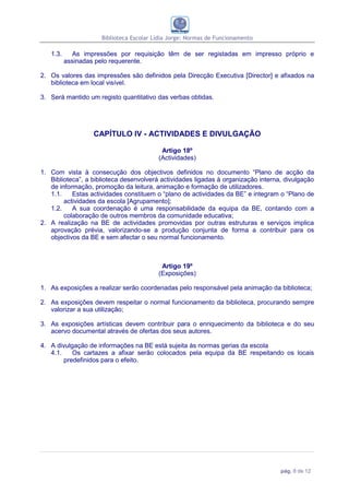 Biblioteca Escolar Lídia Jorge: Normas de Funcionamento

   1.3.     As impressões por requisição têm de ser registadas em impresso próprio e
          assinadas pelo requerente.

2. Os valores das impressões são definidos pela Direcção Executiva [Director] e afixados na
   biblioteca em local visível.

3. Será mantido um registo quantitativo das verbas obtidas.




                  CAPÍTULO IV - ACTIVIDADES E DIVULGAÇÃO

                                          Artigo 18º
                                         (Actividades)

1. Com vista à consecução dos objectivos definidos no documento “Plano de acção da
   Biblioteca”, a biblioteca desenvolverá actividades ligadas à organização interna, divulgação
   de informação, promoção da leitura, animação e formação de utilizadores.
   1.1.    Estas actividades constituem o “plano de actividades da BE” e integram o “Plano de
        actividades da escola [Agrupamento];
   1.2.    A sua coordenação é uma responsabilidade da equipa da BE, contando com a
        colaboração de outros membros da comunidade educativa;
2. A realização na BE de actividades promovidas por outras estruturas e serviços implica
   aprovação prévia, valorizando-se a produção conjunta de forma a contribuir para os
   objectivos da BE e sem afectar o seu normal funcionamento.



                                          Artigo 19º
                                         (Exposições)

1. As exposições a realizar serão coordenadas pelo responsável pela animação da biblioteca;

2. As exposições devem respeitar o normal funcionamento da biblioteca, procurando sempre
   valorizar a sua utilização;

3. As exposições artísticas devem contribuir para o enriquecimento da biblioteca e do seu
   acervo documental através de ofertas dos seus autores.

4. A divulgação de informações na BE está sujeita às normas gerias da escola
   4.1.    Os cartazes a afixar serão colocados pela equipa da BE respeitando os locais
        predefinidos para o efeito.




                                                                                   pág. 8 de 12
 