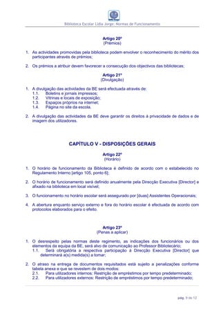 Biblioteca Escolar Lídia Jorge: Normas de Funcionamento


                                         Artigo 20º
                                         (Prémios)

1. As actividades promovidas pela biblioteca podem envolver o reconhecimento do mérito dos
   participantes através de prémios;

2. Os prémios a atribuir devem favorecer a consecução dos objectivos das bibliotecas;

                                         Artigo 21º
                                        (Divulgação)

1. A divulgação das actividades da BE será efectuada através de:
   1.1.    Boletins e jornais impressos;
   1.2.    Vitrinas e locais de exposição;
   1.3.    Espaços próprios na internet;
   1.4.    Página no site da escola.

2. A divulgação das actividades da BE deve garantir os direitos à privacidade de dados e de
   imagem dos utilizadores.




                       CAPÍTULO V - DISPOSIÇÕES GERAIS

                                         Artigo 22º
                                          (Horário)

1. O horário de funcionamento da Biblioteca é definido de acordo com o estabelecido no
   Regulamento Interno [artigo 105, ponto 6];

2. O horário de funcionamento será definido anualmente pela Direcção Executiva [Director] e
   afixado na biblioteca em local visível;

3. O funcionamento no horário escolar será assegurado por [duas] Assistentes Operacionais;

4. A abertura enquanto serviço externo e fora do horário escolar é efectuada de acordo com
   protocolos elaborados para o efeito.



                                         Artigo 23º
                                      (Penas a aplicar)

1. O desrespeito pelas normas deste regimento, as indicações dos funcionários ou dos
   elementos da equipa da BE, será alvo de comunicação ao Professor Bibliotecário;
   1.1.    Será obrigatória a respectiva participação à Direcção Executiva [Director] que
        determinará a(s) medida(s) a tomar;

2. O atraso na entrega de documentos requisitados está sujeito a penalizações conforme
   tabela anexa e que se revestem de dois modos:
   2.1.   Para utilizadores internos: Restrição de empréstimos por tempo predeterminado;
   2.2.   Para utilizadores externos: Restrição de empréstimos por tempo predeterminado;



                                                                                 pág. 9 de 12
 