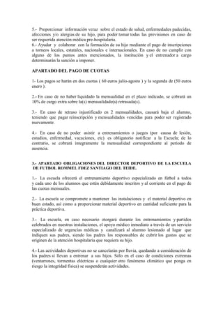 5.- Proporcionar información veraz sobre el estado de salud, enfermedades padecidas,
afecciones y/o alergias de su hijo, para poder tomar todas las previsiones en caso de
ser requerida atención médica pre-hospitalaria.
6.- Ayudar y colaborar con la formación de su hijo mediante el pago de inscripciones
a torneos locales, estatales, nacionales e internacionales. En caso de no cumplir con
alguno de los puntos antes mencionados, la institución y el entrenador a cargo
determinarán la sanción a imponer.

APARTADO DEL PAGO DE CUOTAS

1- Los pagos se harán en dos cuotas ( 60 euros julio-agosto ) y la segunda de (50 euros
enero ).

2.- En caso de no haber liquidado la mensualidad en el plazo indicado, se cobrará un
10% de cargo extra sobre la(s) mensualidade(s) retrasada(s).

3.- En caso de retraso injustificado en 2 mensualidades, causará baja el alumno,
teniendo que pagar reinscripción y mensualidades vencidas para poder ser registrado
nuevamente.

4.- En caso de no poder asistir a entrenamientos o juegos (por causa de lesión,
estudios, enfermedad, vacaciones, etc) es obligatorio notificar a la Escuela; de lo
contrario, se cobrará íntegramente la mensualidad correspondiente al periodo de
ausencia.


3.- APARTADO OBLIGACIO ES DEL DIRECTOR DEPORTIVO DE LA ESCUELA
DE FUTBOL ROMMEL FDEZ SA TIAGO DEL TEIDE.

1.- La escuela ofrecerá el entrenamiento deportivo especializado en fútbol a todos
y cada uno de los alumnos que estén debidamente inscritos y al corriente en el pago de
las cuotas mensuales.

2.- La escuela se compromete a mantener las instalaciones y el material deportivo en
buen estado, así como a proporcionar material deportivo en cantidad suficiente para la
práctica deportiva.

3.- La escuela, en caso necesario otorgará durante los entrenamientos y partidos
celebrados en nuestras instalaciones, el apoyo médico inmediato a través de un servicio
especializado de urgencias médicas y canalizará al alumno lesionado al lugar que
indiquen sus padres, siendo los padres los responsables de cubrir los gastos que se
originen de la atención hospitalaria que requiera su hijo.

4.- Las actividades deportivas no se cancelarán por lluvia, quedando a consideración de
los padres sí llevan a entrenar a sus hijos. Sólo en el caso de condiciones extremas
(ventarrones, tormentas eléctricas o cualquier otro fenómeno climático que ponga en
riesgo la integridad física) se suspenderán actividades.
 