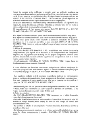 Seguir las normas evita problemas y permite tener un ambiente agradable de
convivencia por lo que es importantísimo seguirlas. El no cumplimiento de estas normas
puede llegar a provocar la expulsión inmediata del deportista del programa realizado por
ESCUELA DE FÚTBOL ROMMEL FDEZ En los casos en que el deportista sea
expulsado no tendrá derecho alguno de reclamar las tasas del programa.
La relación de normas de comportamiento y actitud se facilitarán a los deportistas a su
llegada, las cuales tendrán que ser leídas, entendidas y firmadas tanto por los padres o
tutores del deportista como por el propio deportista.
El incumplimiento de las normas provocarán: FALTAS LEVES (FL), FALTAS
GRAVES (FG) y FALTAS MUY GRAVES (FMG).

Si el deportista comete dos faltas graves tendrá automáticamente una falta muy grave.
Si el deportista comete cuatro faltas leves tendrá automáticamente una falta muy grave.
La falta muy grave tendrá como resultado la expulsión inmediata del programa
organizado por y el joven será enviado a su casa antes de ti ESCUELA DE FÚTBOL
ROMMEL FDEZ tiempo y serán sus padres los que se hagan cargo de los costes que
ello ocasione.
A. Objeto de las normas:
- ESCUELA DE FÚTBOL ROMMEL FDEZ ha redactado unas normas de actitud y
comportamiento que regulan si es necesario el no cumplimiento del compromiso
adquirido por los jugadores con el club y con sus propios compañeros, teniendo como
objetivo fundamental prevenir actitudes negativas que no ayuden en nada a la buena
marcha y convivencia deportiva.
- En el reglamento ESCUELA DE FÚTBOL ROMMEL FDEZ respeto hacia los
demás es una norma de conducta elemental.

Y en sus relaciones con directivos, entrenadores, delegados, etc. deberán ser ejemplo de
educación y deportividad. Será falta leve o grave el cometer una falta de respeto (según
lo considere el equipo de ESCUELA DE FÚTBOL ROMMEL FDEZ

- Los jugadores cuidarán en todo momento su conducta, tanto en los entrenamientos
como en partidos y desplazamientos, siendo un ejemplo de disciplina y compañerismo.
Una mala conducta será consecuencia de una falta leve o grave (según lo considere el
equipo de ESCUELA DE FÚTBOL ROMMEL FDEZ.

- El entrenador junto con sus ayudantes tienen la responsabilidad técnica del equipo; por
lo tanto, todos sus comentarios así como decisiones deberán ser respetadas. El no
respeto hacia dichas decisiones será objeto de falta leve.
B. Sobre los estudios:
- En ESCUELA DE FÚTBOL ROMMEL FDEZ apostamos por el hábito de estudio,
como disciplina y organización mental.
- Todos los deportistas dedicarán al menos una hora de estudio al día (según la edad del
alumno el tiempo mínimo puede variar). La falta de este tiempo de estudio será
considerada falta leve.
- Se respetará el estudio de un compañero, evitando molestarle. Esa falta de respeto se
considerará falta leve.
- La falta de comportamiento en clase o en el colegio será considerada falta leve o grave
según lo valoren conjuntamente el colegio y ESCUELA DE FÚTBOL ROMMEL
FDEZ .
 