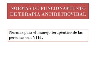 NORMAS DE FUNCIONAMIENTO
DE TERAPIA ANTIRETROVIRAL


Normas para el manejo terapéutico de las
personas con VIH .
 
